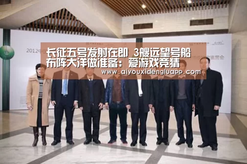 长征五号发射在即 3艘远望号船布阵大洋做准备:爱游戏竞猜(图1) 爱游戏登录